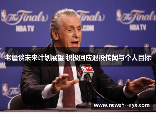 老詹谈未来计划展望 积极回应退役传闻与个人目标 老詹谈未来计划展望 积极回应退役传闻与个人目标