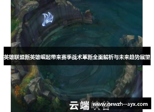 英雄联盟新英雄崛起带来赛季战术革新全面解析与未来趋势展望