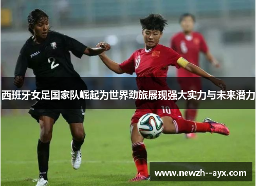 西班牙女足国家队崛起为世界劲旅展现强大实力与未来潜力