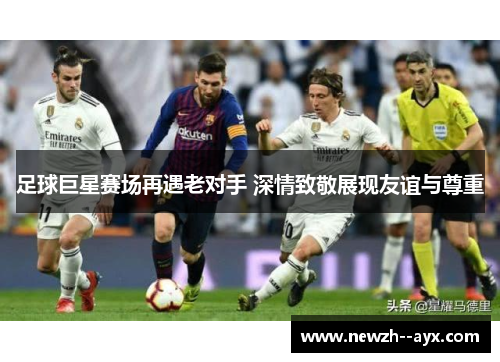 足球巨星赛场再遇老对手 深情致敬展现友谊与尊重 足球巨星赛场再遇老对手 深情致敬展现友谊与尊重