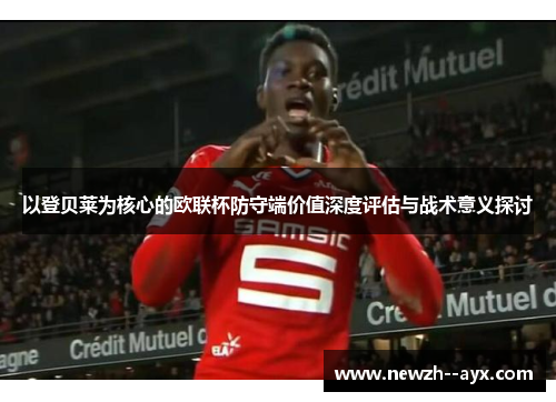 以登贝莱为核心的欧联杯防守端价值深度评估与战术意义探讨