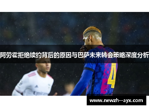 阿劳霍拒绝续约背后的原因与巴萨未来转会策略深度分析
