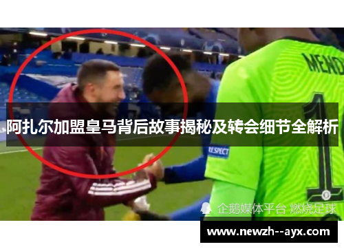 阿扎尔加盟皇马背后故事揭秘及转会细节全解析