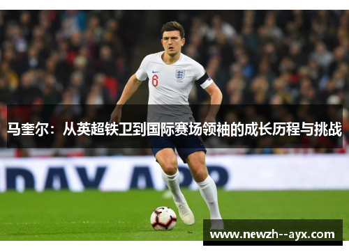 马奎尔：从英超铁卫到国际赛场领袖的成长历程与挑战