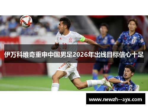 伊万科维奇重申中国男足2026年出线目标信心十足 伊万科维奇重申中国男足2026年出线目标信心十足